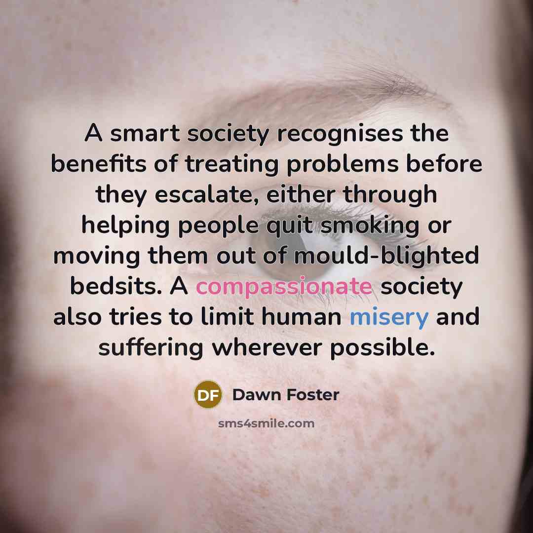 “A smart society recognises the benefits of treating problems before they escalate, either through helping people quit smoking or moving them out of mould-blighted bedsits. A compassionate society also tries to limit human misery and suffering wherever possible.” quote by Dawn Foster