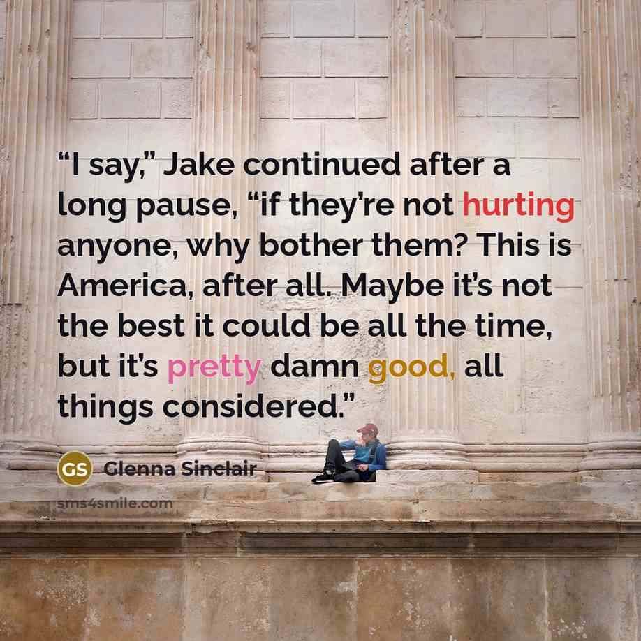 “I say,” Jake continued after a long pause, “if they’re not hurting anyone, why bother them? This is America, after all. Maybe it’s not the best it could be all the time, but it’s pretty damn good, all things considered.” quote by Glenna Sinclair