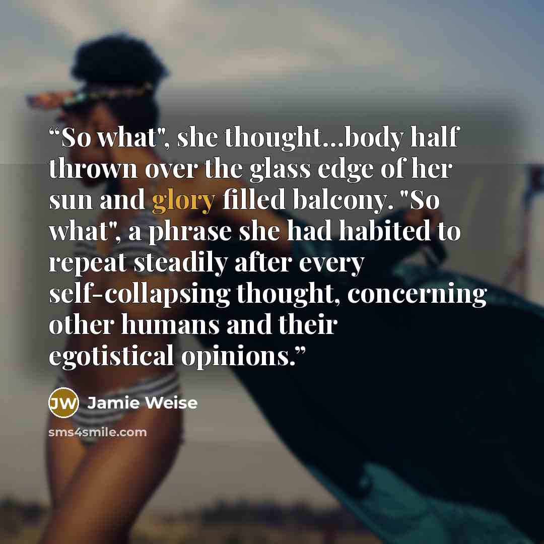 “So what", she thought…body half thrown over the glass edge of her sun and glory filled balcony. "So what", a phrase she had habited to repeat steadily after every self-collapsing thought, concerning other humans and their egotistical opinions.” quote by Jamie Weise