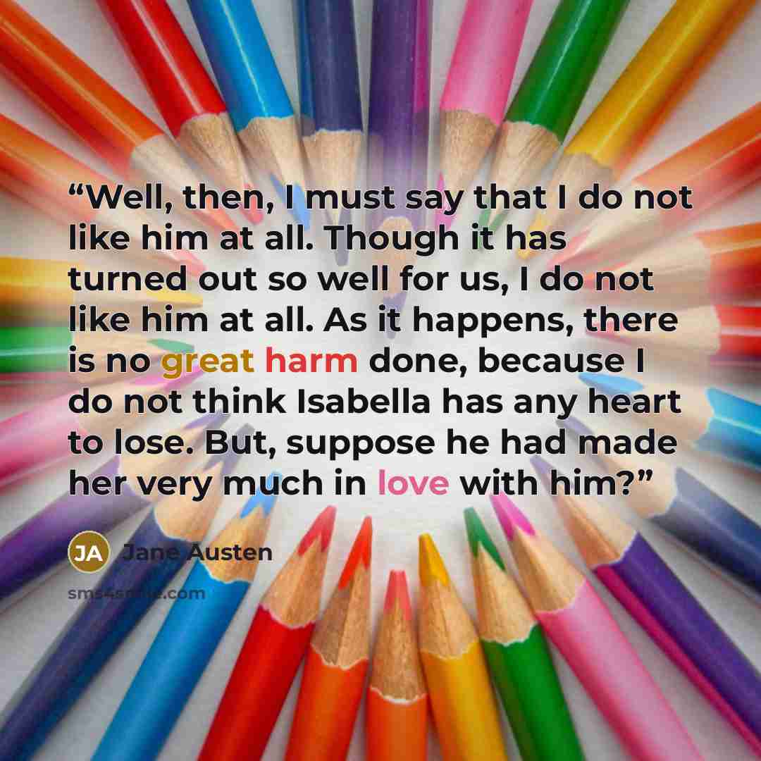 “Well, then, I must say that I do not like him at all. Though it has turned out so well for us, I do not like him at all. As it happens, there is no great harm done, because I do not think Isabella has any heart to lose. But, suppose he had made her very much in love with him?” quote by Jane Austen
