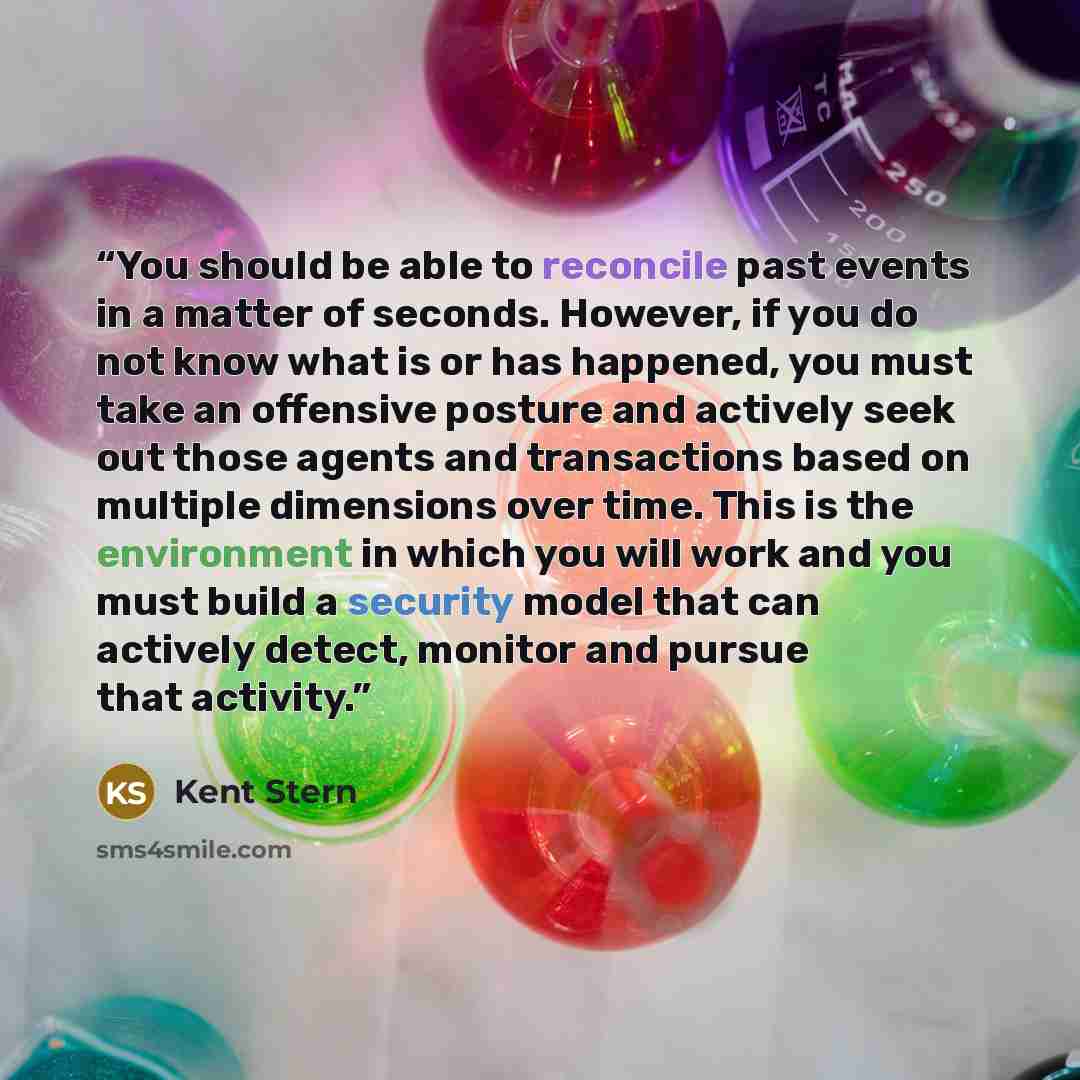 “You should be able to reconcile past events in a matter of seconds. However, if you do not know what is or has happened, you must take an offensive posture and actively seek out those agents and transactions based on multiple dimensions over time. This is the environment in which you will work and…” quote by Kent Stern