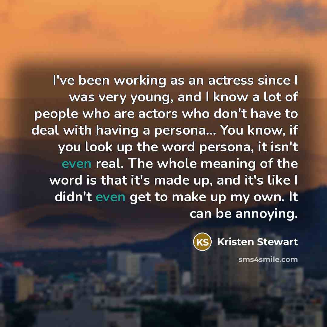 “I've been working as an actress since I was very young, and I know a lot of people who are actors who don't have to deal with having a persona... You know, if you look up the word persona, it isn't even real. The whole meaning of the word is that it's made up, and it's like I didn't even get to…” quote by Kristen Stewart