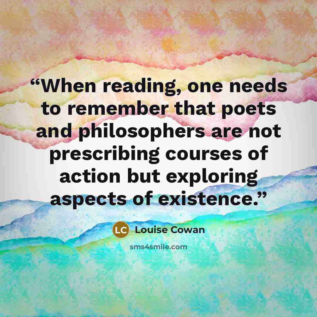 “When reading, one needs to remember that poets and philosophers are not prescribing courses of action but exploring aspects of existence.” quote by Louise Cowan