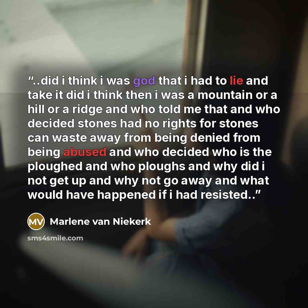 “..did i think i was god that i had to lie and take it did i think then i was a mountain or a hill or a ridge and who told me that and who decided stones had no rights for stones can waste away from being denied from being abused and who decided who is the ploughed and who ploughs and why did i not…” quote by Marlene Van Niekerk