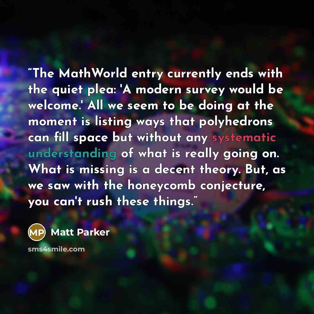 “The MathWorld entry currently ends with the quiet plea: 'A modern survey would be welcome.' All we seem to be doing at the moment is listing ways that polyhedrons can fill space but without any systematic understanding of what is really going on. What is missing is a decent theory. But, as we saw…” quote by Matt Parker