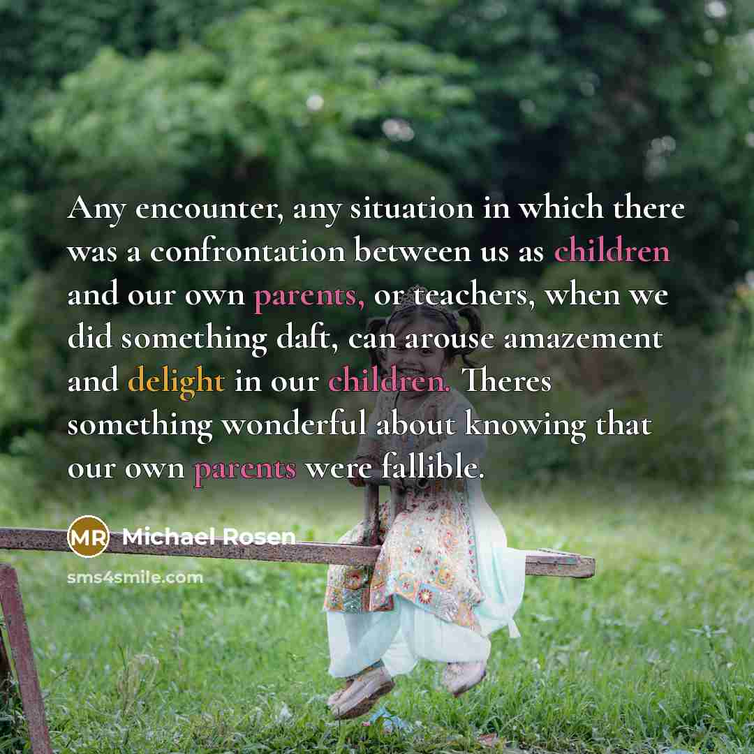 “Any encounter, any situation in which there was a confrontation between us as children and our own parents, or teachers, when we did something daft, can arouse amazement and delight in our children. Theres something wonderful about knowing that our own parents were fallible.” quote by Michael Rosen