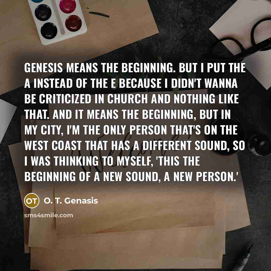 “Genesis means the beginning. But I put the A instead of the E because I didn't wanna be criticized in church and nothing like that. And it means the beginning, but in my city, I'm the only person that's on the West Coast that has a different sound, so I was thinking to myself, 'This the beginning…” quote by O. T. Genasis