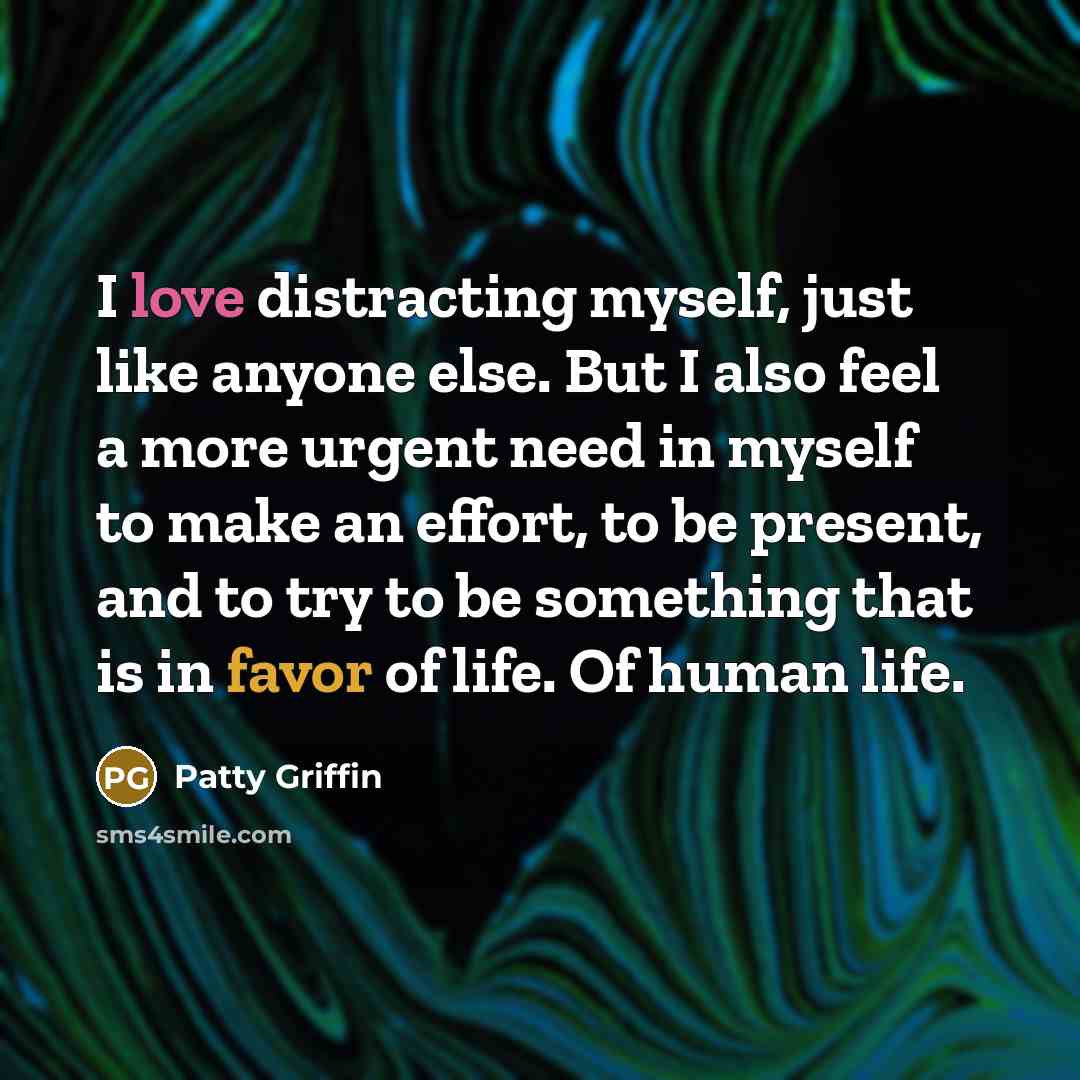 “I love distracting myself, just like anyone else. But I also feel a more urgent need in myself to make an effort, to be present, and to try to be something that is in favor of life. Of human life.” quote by Patty Griffin