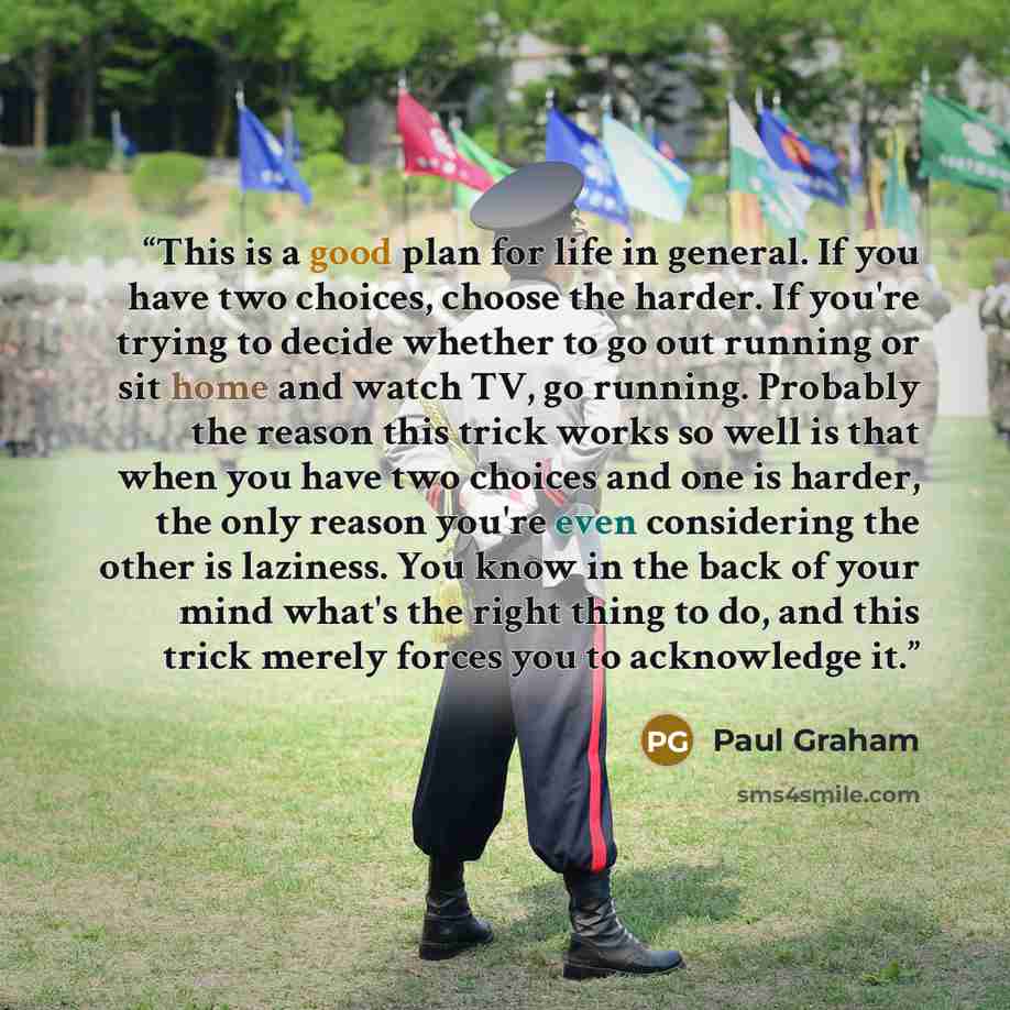 “This is a good plan for life in general. If you have two choices, choose the harder. If you're trying to decide whether to go out running or sit home and watch TV, go running. Probably the reason this trick works so well is that when you have two choices and one is harder, the only reason you're…” quote by Paul Graham