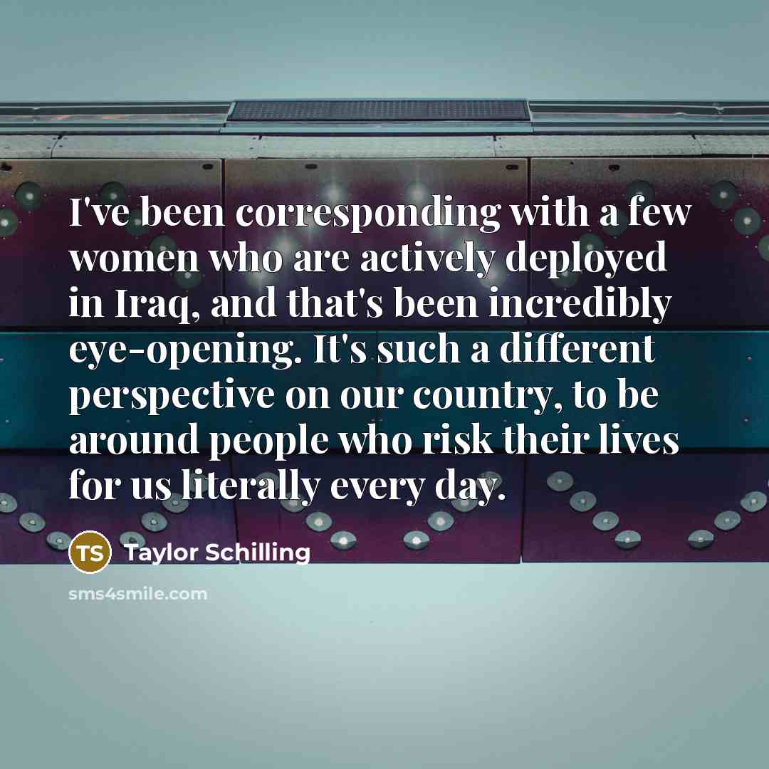 “I've been corresponding with a few women who are actively deployed in Iraq, and that's been incredibly eye-opening. It's such a different perspective on our country, to be around people who risk their lives for us literally every day.” quote by Taylor Schilling