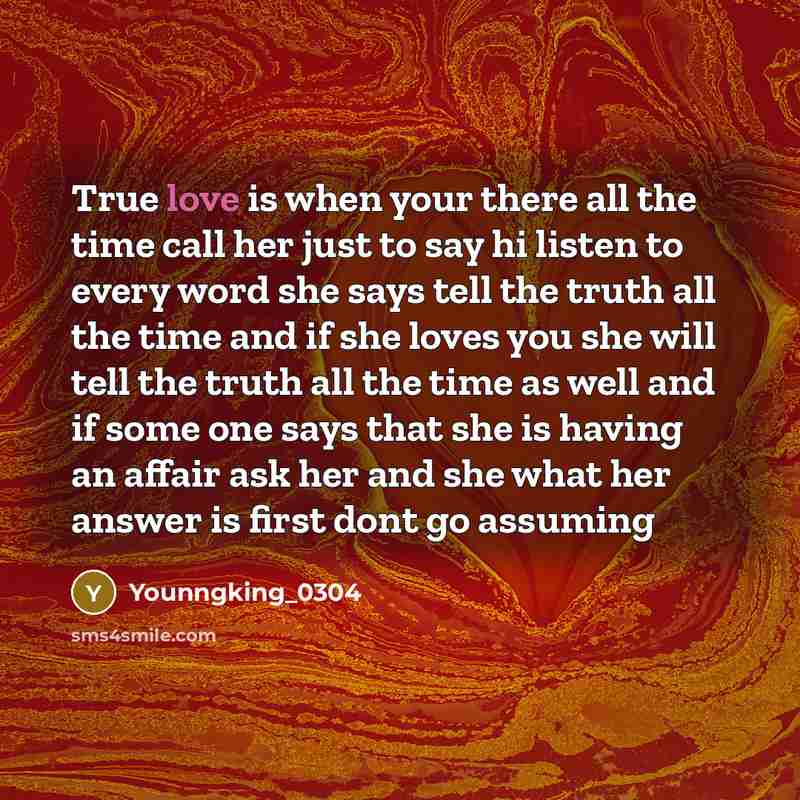 “True love is when your there all the time call her just to say hi listen to every word she says tell the truth all the time and if she loves you she will tell the truth all the time as well and if some one says that she is having an affair ask her and she what her answer is first dont go assuming” quote by Younngking_0304