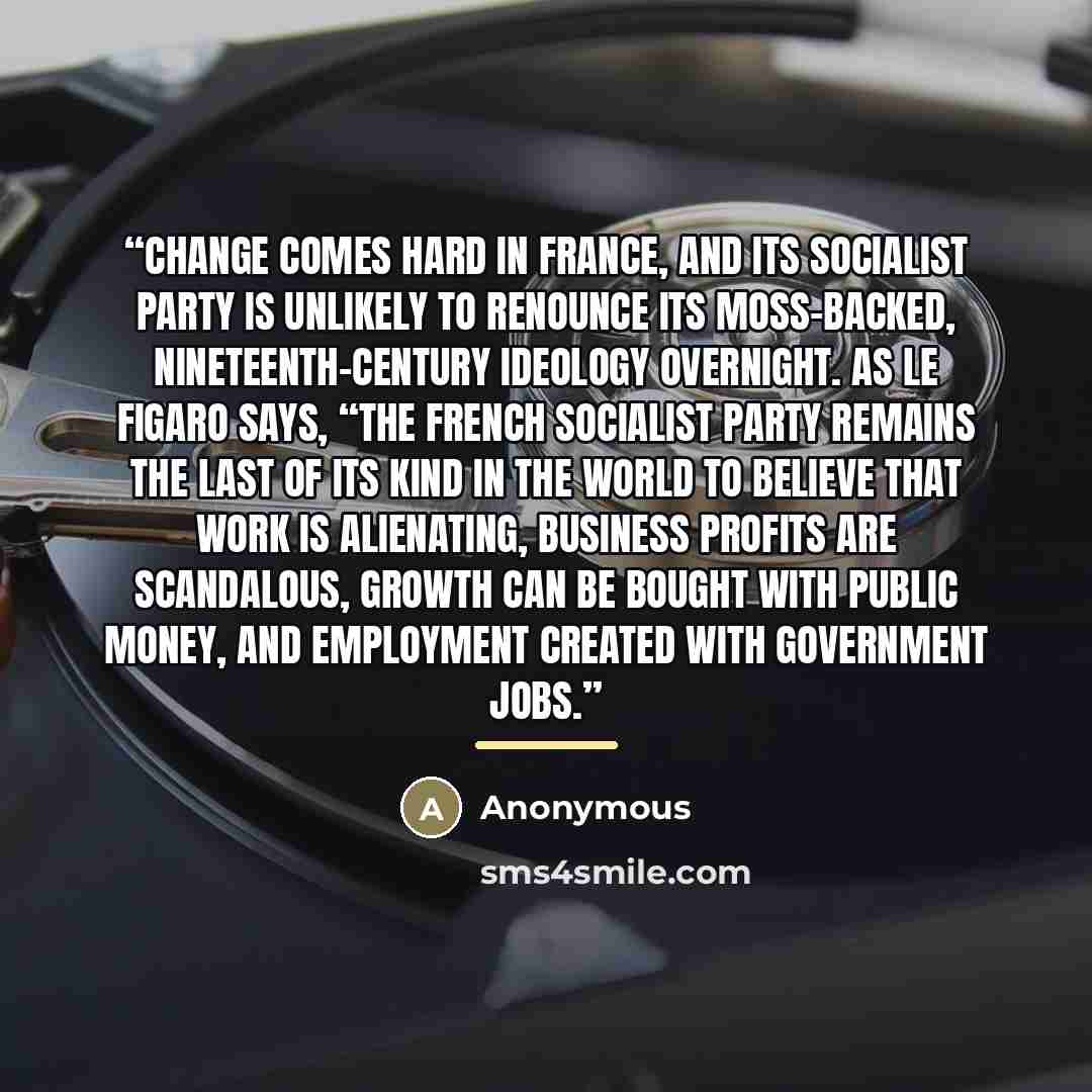 “Change comes hard in France, and its Socialist Party is unlikely to renounce its moss-backed, nineteenth-century ideology overnight. As Le Figaro says, “The French Socialist Party remains the last of its kind in the world to believe that work is alienating, business profits are scandalous, growth…” quote by Anonymous