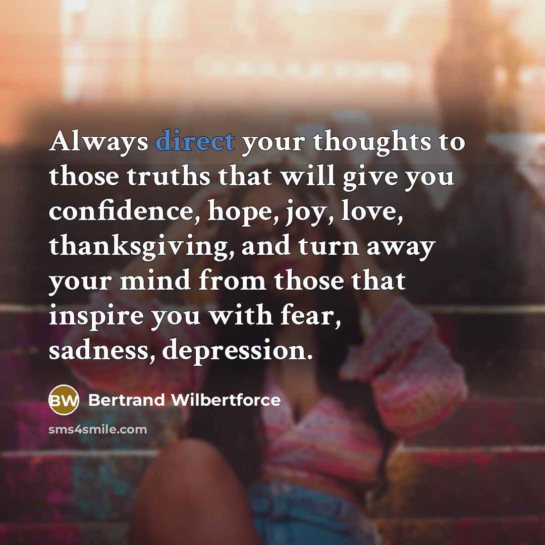 “Always direct your thoughts to those truths that will give you confidence, hope, joy, love, thanksgiving, and turn away your mind from those that inspire you with fear, sadness, depression.” quote by Bertrand Wilbertforce