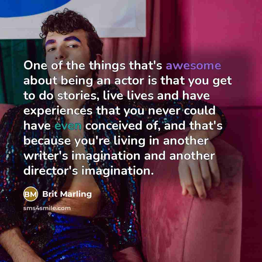 “One of the things that's awesome about being an actor is that you get to do stories, live lives and have experiences that you never could have even conceived of, and that's because you're living in another writer's imagination and another director's imagination.” quote by Brit Marling