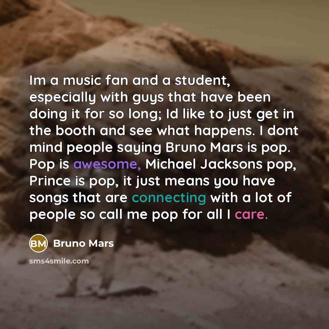 “Im a music fan and a student, especially with guys that have been doing it for so long; Id like to just get in the booth and see what happens. I dont mind people saying Bruno Mars is pop. Pop is awesome, Michael Jacksons pop, Prince is pop, it just means you have songs that are connecting with a…” quote by Bruno Mars