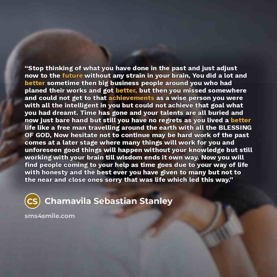 “Stop thinking of what you have done in the past and just adjust now to the future without any strain in your brain, You did a lot and better sometime then big business people around you who had planed their works and got better, but then you missed somewhere and could not get to that achievements…” quote by Chamavila Sebastian Stanley