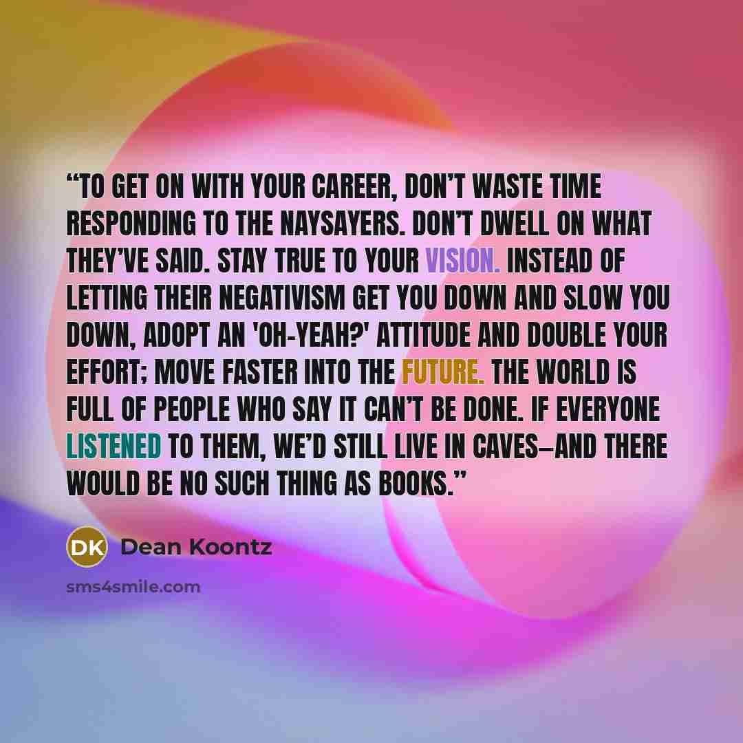 “To get on with your career, don’t waste time responding to the naysayers. Don’t dwell on what they’ve said. Stay true to your vision. Instead of letting their negativism get you down and slow you down, adopt an 'oh-yeah?' attitude and double your effort; move faster into the future. The world is…” quote by Dean Koontz