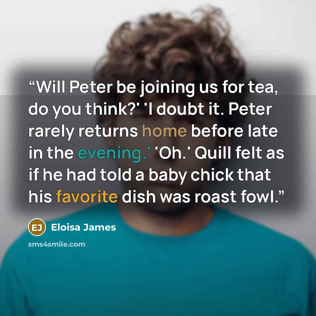 “Will Peter be joining us for tea, do you think?' 'I doubt it. Peter rarely returns home before late in the evening.' 'Oh.' Quill felt as if he had told a baby chick that his favorite dish was roast fowl.” quote by Eloisa James