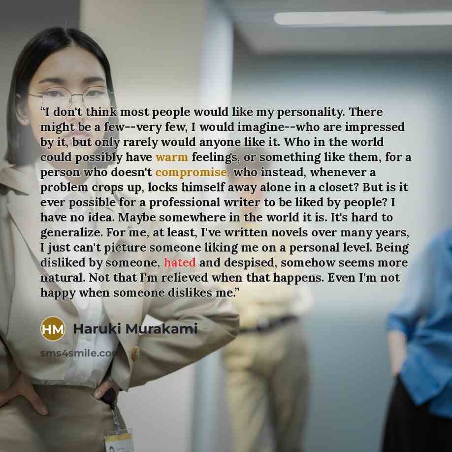 “I don't think most people would like my personality. There might be a few--very few, I would imagine--who are impressed by it, but only rarely would anyone like it. Who in the world could possibly have warm feelings, or something like them, for a person who doesn't compromise, who instead…” quote by Haruki Murakami