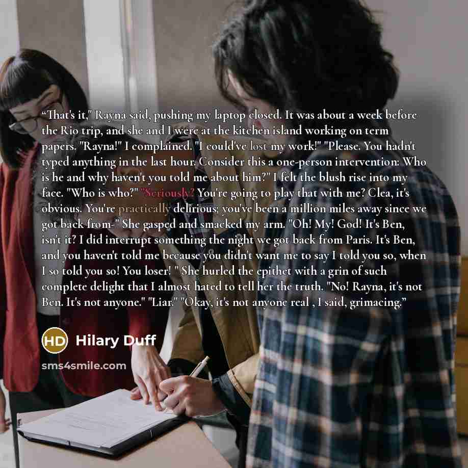 “That's it," Rayna said, pushing my laptop closed. It was about a week before the Rio trip, and she and I were at the kitchen island working on term papers. "Rayna!" I complained. "I could've lost my work!" "Please. You hadn't typed anything in the last hour. Consider this a one-person…” quote by Hilary Duff