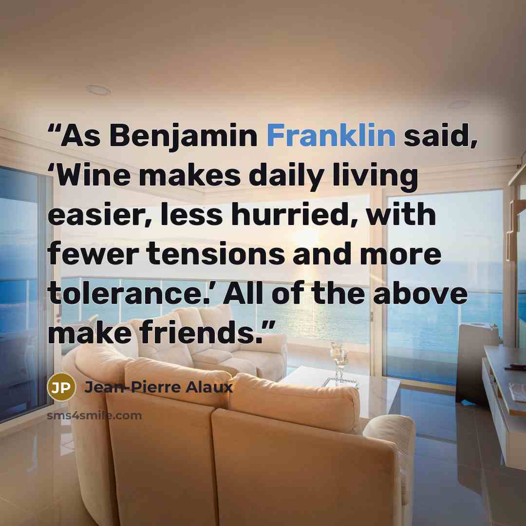 “As Benjamin Franklin said, ‘Wine makes daily living easier, less hurried, with fewer tensions and more tolerance.’ All of the above make friends.” quote by Jean-Pierre Alaux