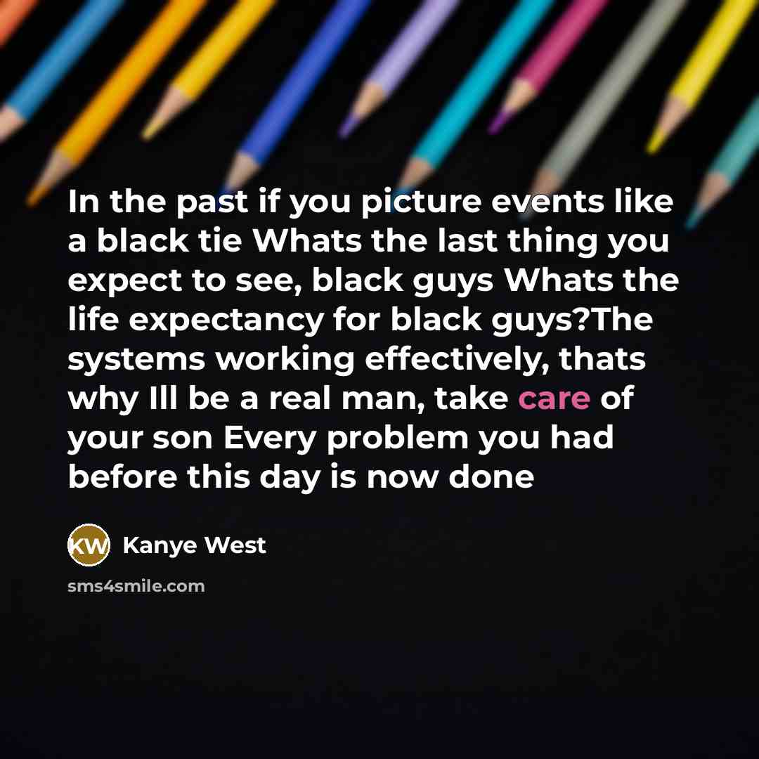 “In the past if you picture events like a black tie Whats the last thing you expect to see, black guys Whats the life expectancy for black guys?The systems working effectively, thats why Ill be a real man, take care of your son Every problem you had before this day is now done” quote by Kanye West