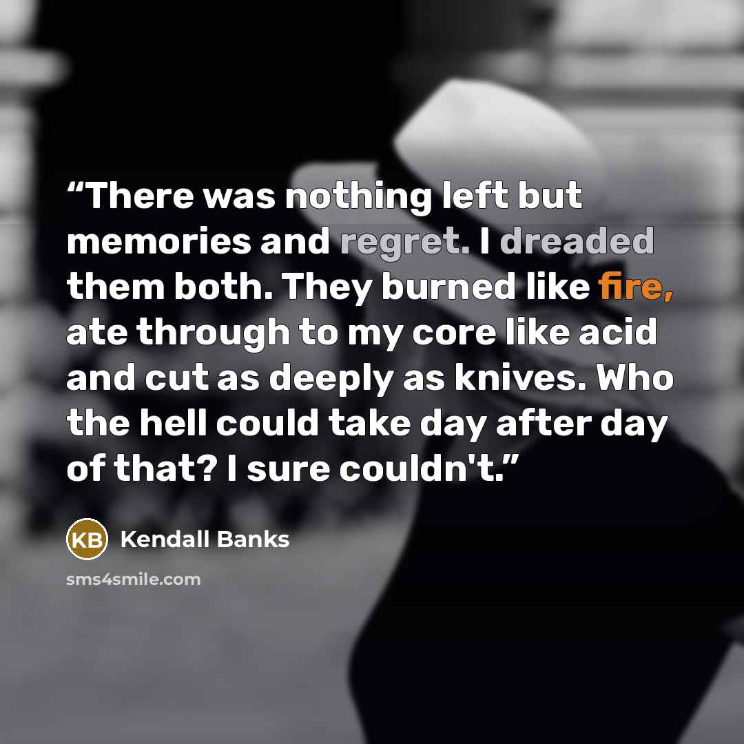 “There was nothing left but memories and regret. I dreaded them both. They burned like fire, ate through to my core like acid and cut as deeply as knives. Who the hell could take day after day of that? I sure couldn't.” quote by Kendall Banks