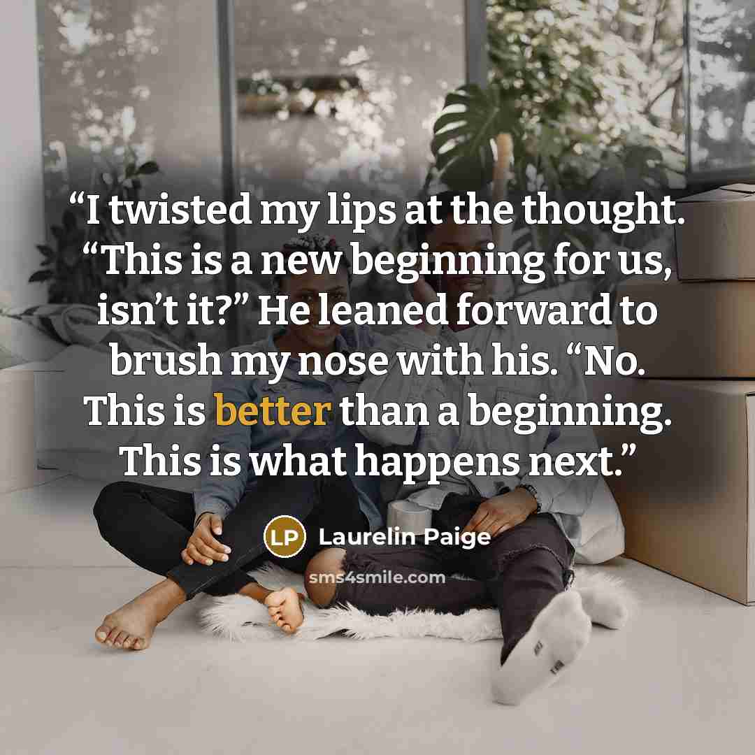 “I twisted my lips at the thought. “This is a new beginning for us, isn’t it?” He leaned forward to brush my nose with his. “No. This is better than a beginning. This is what happens next.” quote by Laurelin Paige