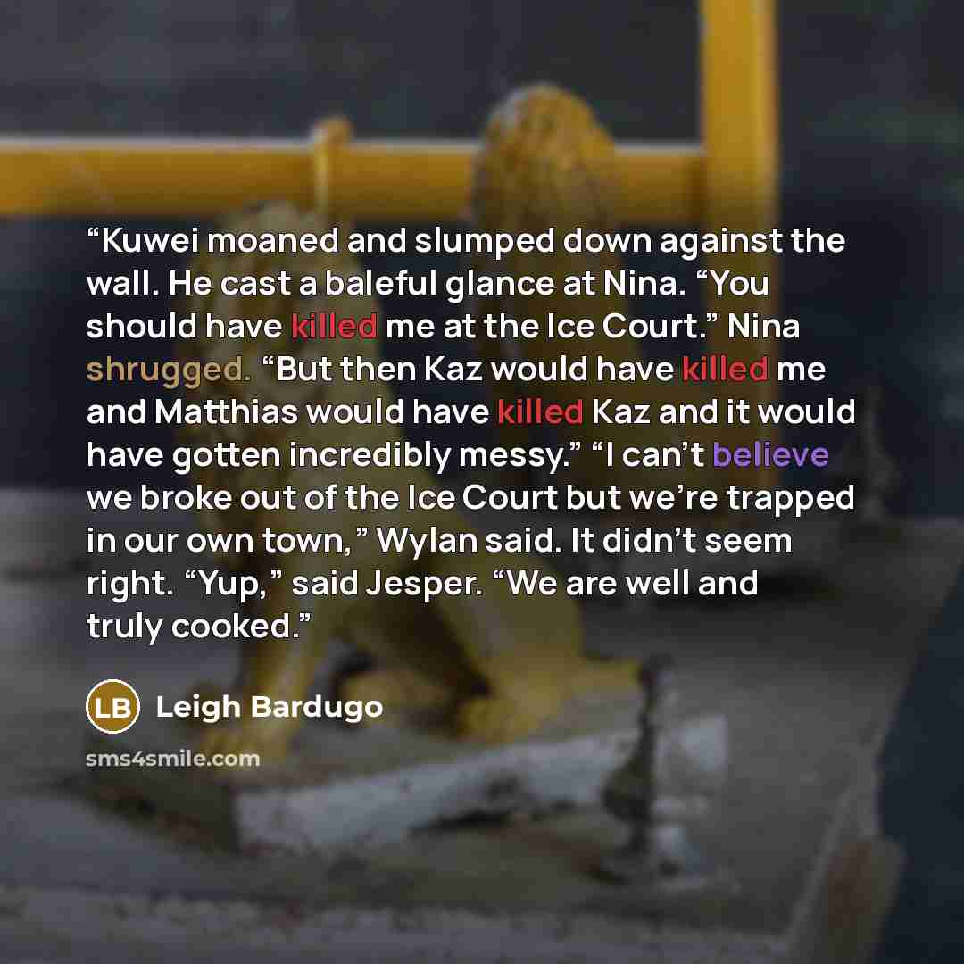 “Kuwei moaned and slumped down against the wall. He cast a baleful glance at Nina. “You should have killed me at the Ice Court.” Nina shrugged. “But then Kaz would have killed me and Matthias would have killed Kaz and it would have gotten incredibly messy.” “I can’t believe we broke out of the Ice…” quote by Leigh Bardugo