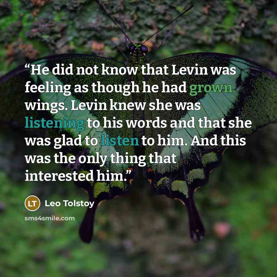 “He did not know that Levin was feeling as though he had grown wings. Levin knew she was listening to his words and that she was glad to listen to him. And this was the only thing that interested him.” quote by Leo Tolstoy