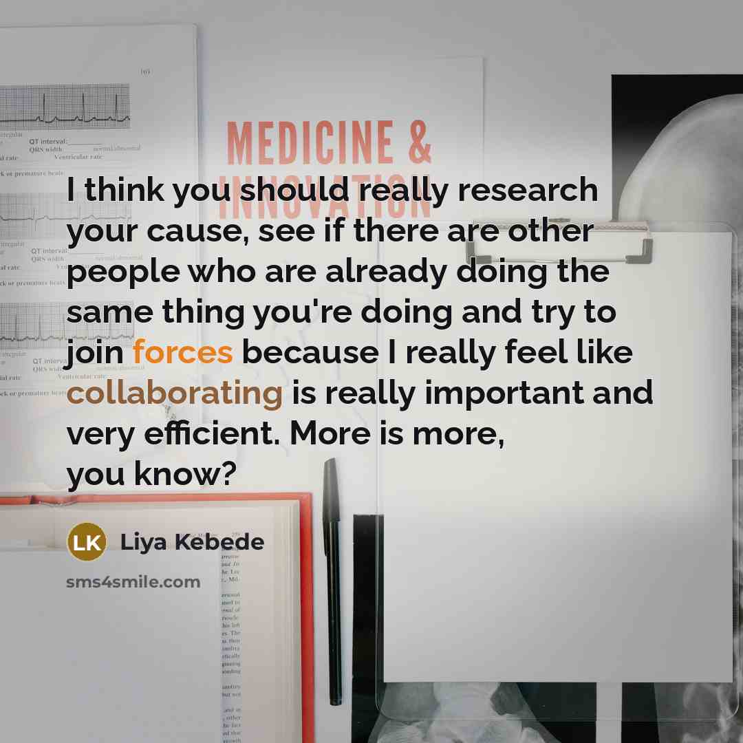 “I think you should really research your cause, see if there are other people who are already doing the same thing you're doing and try to join forces because I really feel like collaborating is really important and very efficient. More is more, you know?” quote by Liya Kebede