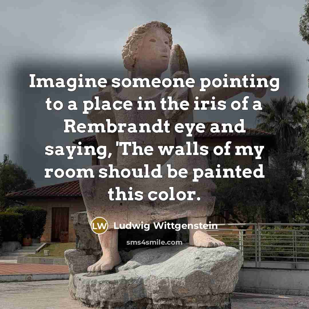 “Imagine someone pointing to a place in the iris of a Rembrandt eye and saying, 'The walls of my room should be painted this color.” quote by Ludwig Wittgenstein
