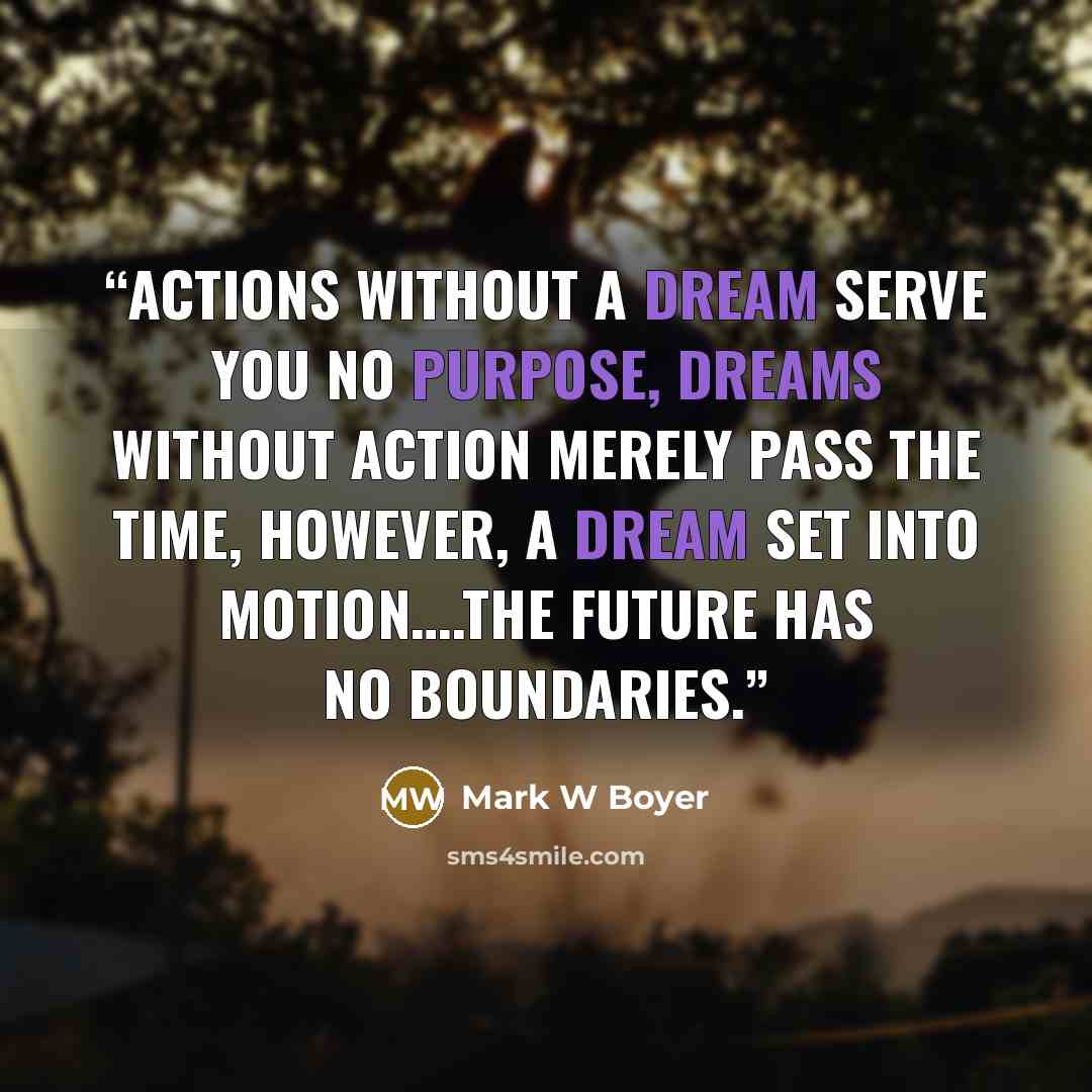 “Actions without a dream serve you no purpose, Dreams without action merely pass the time, however, a Dream set into motion….the future has no boundaries.” quote by Mark W Boyer