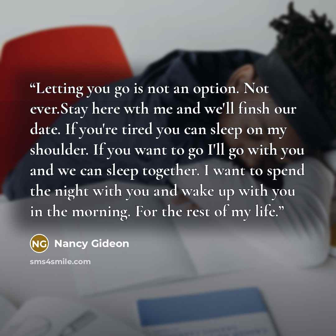 “Letting you go is not an option. Not ever.Stay here wth me and we'll finsh our date. If you're tired you can sleep on my shoulder. If you want to go I'll go with you and we can sleep together. I want to spend the night with you and wake up with you in the morning. For the rest of my life.” quote by Nancy Gideon