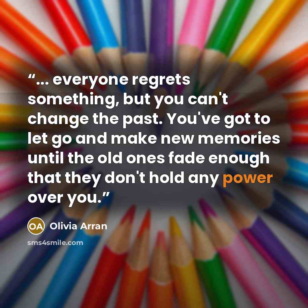 “... everyone regrets something, but you can't change the past. You've got to let go and make new memories until the old ones fade enough that they don't hold any power over you.” quote by Olivia Arran