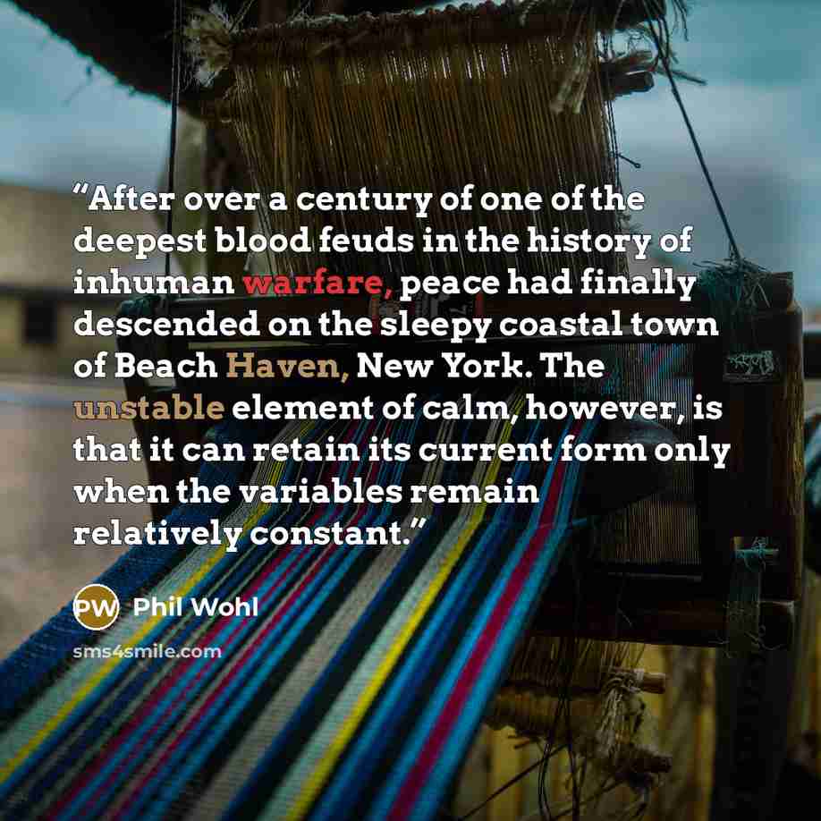 “After over a century of one of the deepest blood feuds in the history of inhuman warfare, peace had finally descended on the sleepy coastal town of Beach Haven, New York. The unstable element of calm, however, is that it can retain its current form only when the variables remain relatively constant.” quote by Phil Wohl