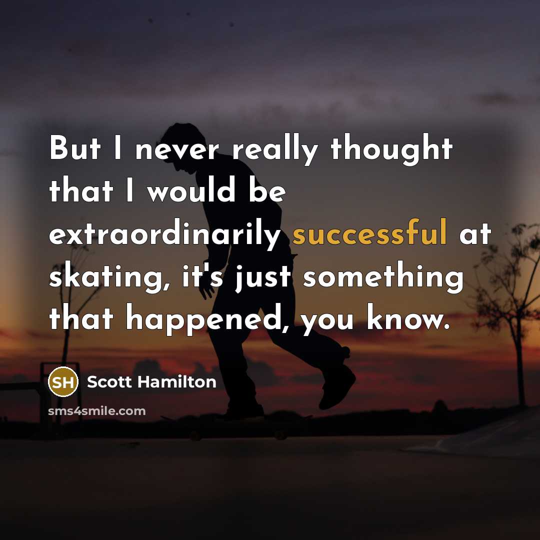 “But I never really thought that I would be extraordinarily successful at skating, it's just something that happened, you know.” quote by Scott Hamilton