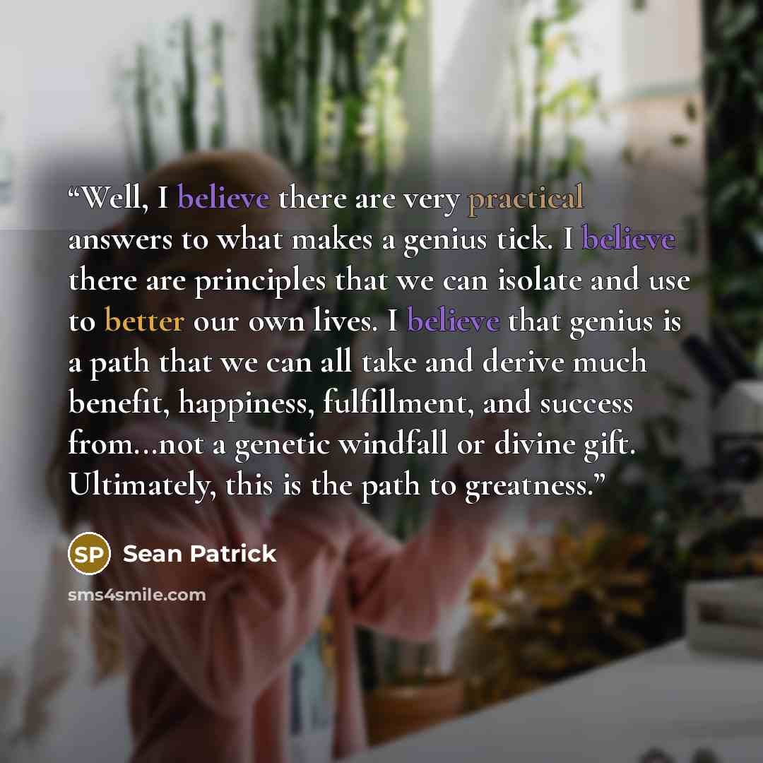 “Well, I believe there are very practical answers to what makes a genius tick. I believe there are principles that we can isolate and use to better our own lives. I believe that genius is a path that we can all take and derive much benefit, happiness, fulfillment, and success from...not a genetic…” quote by Sean Patrick