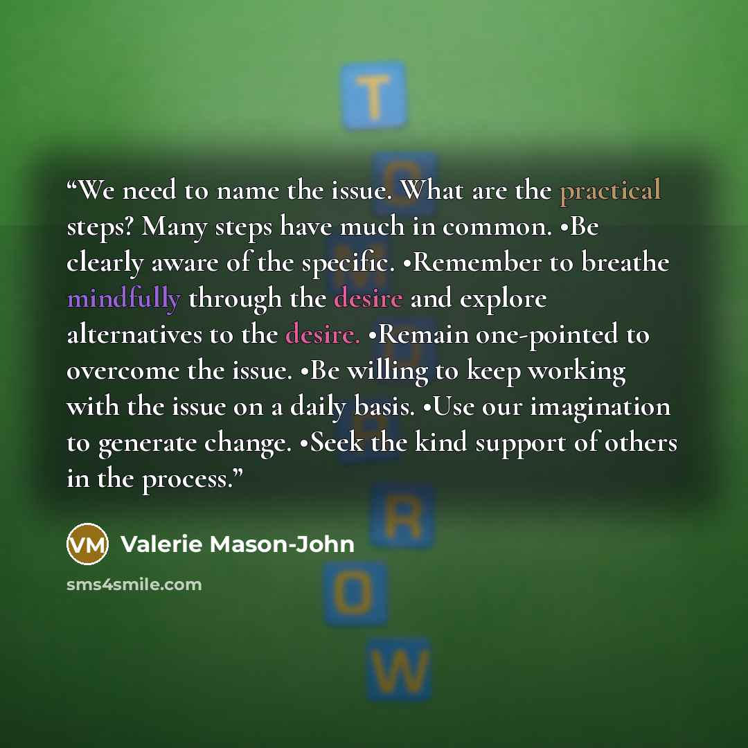 “We need to name the issue. What are the practical steps? Many steps have much in common. •Be clearly aware of the specific. •Remember to breathe mindfully through the desire and explore alternatives to the desire. •Remain one-pointed to overcome the issue. •Be willing to keep working with the…” quote by Valerie Mason-John
