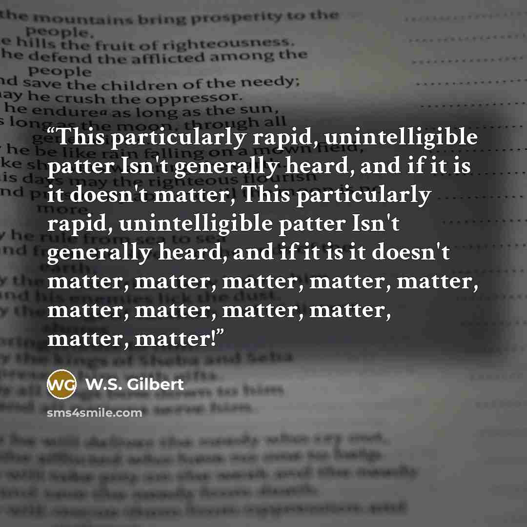 “This particularly rapid, unintelligible patter Isn't generally heard, and if it is it doesn't matter, This particularly rapid, unintelligible patter Isn't generally heard, and if it is it doesn't matter, matter, matter, matter, matter, matter, matter, matter, matter, matter, matter!” quote by W.S. Gilbert
