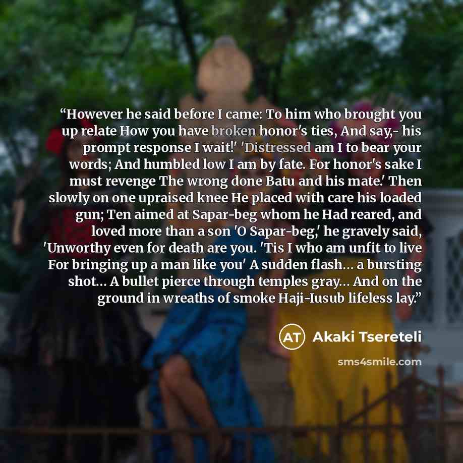 “However he said before I came: To him who brought you up relate How you have broken honor's ties, And say,- his prompt response I wait!' 'Distressed am I to bear your words; And humbled low I am by fate. For honor's sake I must revenge The wrong done Batu and his mate.' Then slowly on one upraised…” quote by Akaki Tsereteli