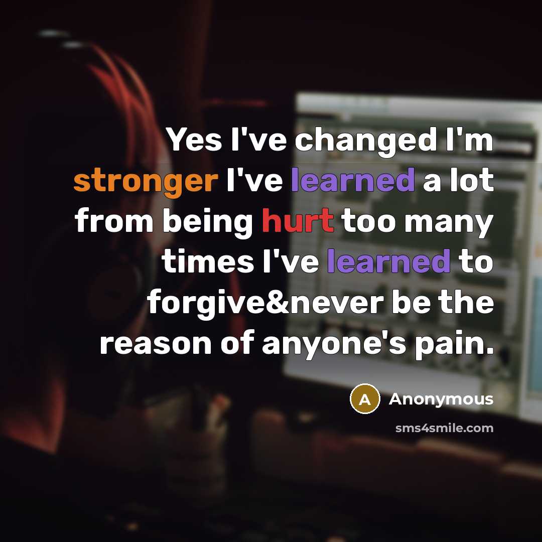 “Yes I've changed I'm stronger I've learned a lot from being hurt too many times I've learned to forgive&never be the reason of anyone's pain.” quote by Anonymous