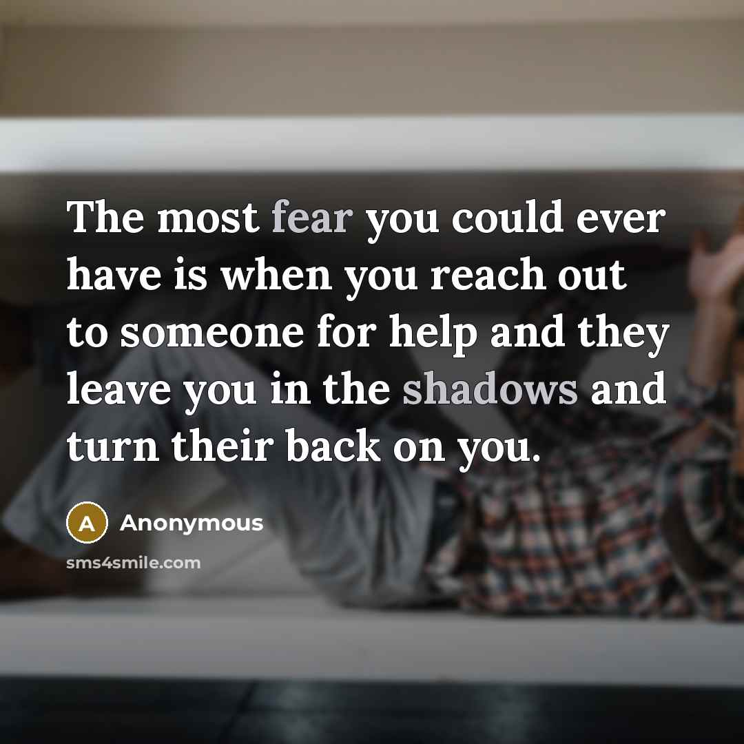“The most fear you could ever have is when you reach out to someone for help and they leave you in the shadows and turn their back on you.” quote by Anonymous