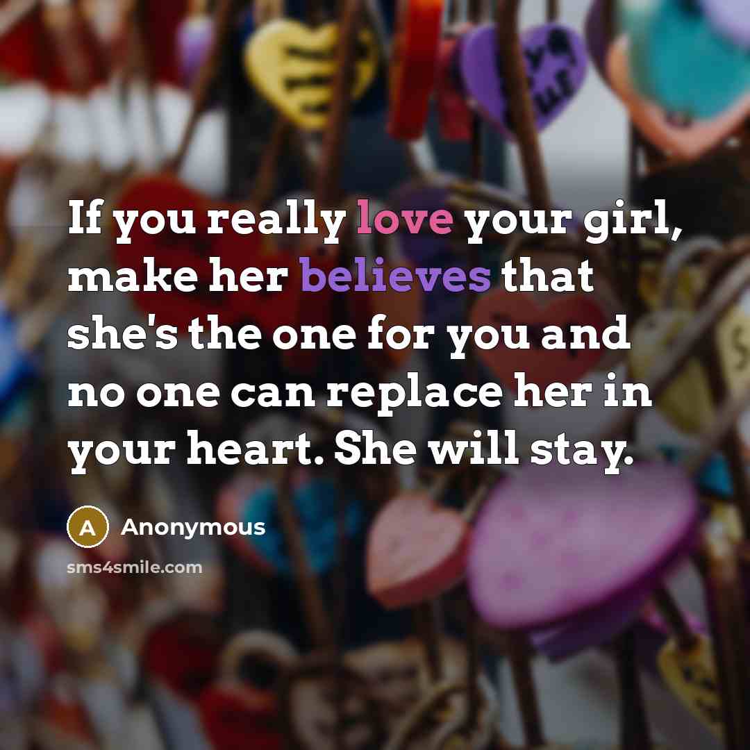 “If you really love your girl, make her believes that she's the one for you and no one can replace her in your heart. She will stay.” quote by Anonymous