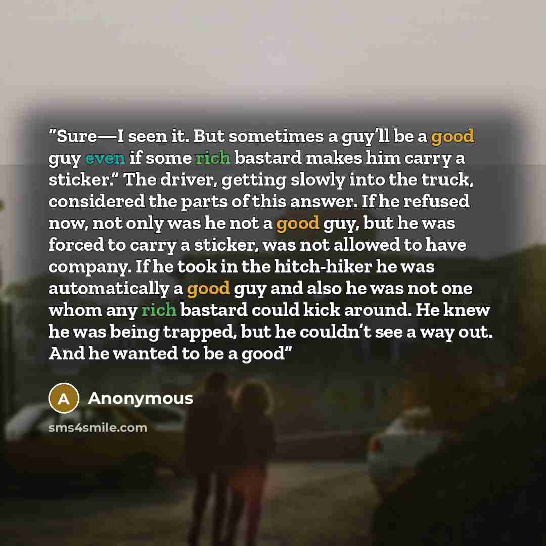 “Sure—I seen it. But sometimes a guy’ll be a good guy even if some rich bastard makes him carry a sticker.” The driver, getting slowly into the truck, considered the parts of this answer. If he refused now, not only was he not a good guy, but he was forced to carry a sticker, was not allowed to…” quote by Anonymous