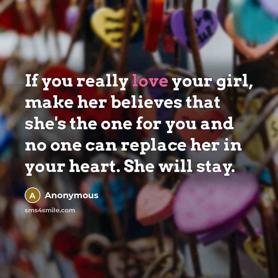 “If you really love your girl, make her believes that she's the one for you and no one can replace her in your heart. She will stay.” quote by Anonymous