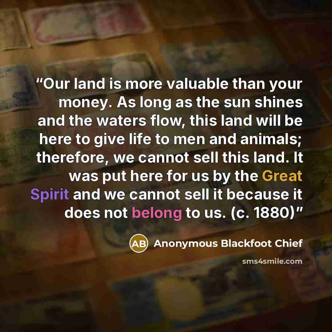 “Our land is more valuable than your money. As long as the sun shines and the waters flow, this land will be here to give life to men and animals; therefore, we cannot sell this land. It was put here for us by the Great Spirit and we cannot sell it because it does not belong to us. (c. 1880)” quote by Anonymous Blackfoot Chief