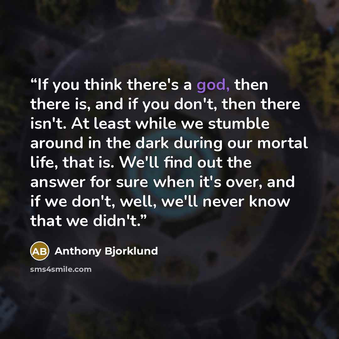 “If you think there's a god, then there is, and if you don't, then there isn't. At least while we stumble around in the dark during our mortal life, that is. We'll find out the answer for sure when it's over, and if we don't, well, we'll never know that we didn't.” quote by Anthony Bjorklund