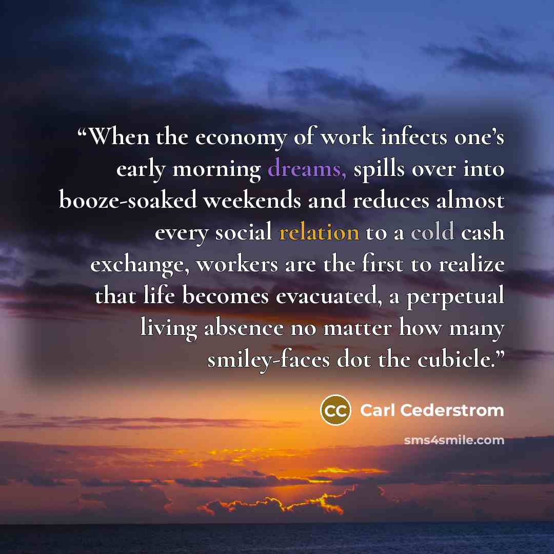 “When the economy of work infects one’s early morning dreams, spills over into booze-soaked weekends and reduces almost every social relation to a cold cash exchange, workers are the first to realize that life becomes evacuated, a perpetual living absence no matter how many smiley-faces dot the…” quote by Carl Cederstrom