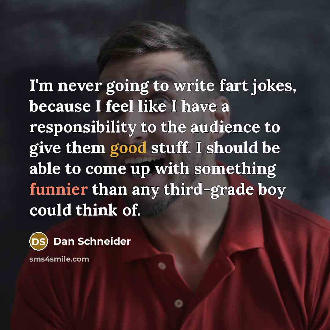 “I'm never going to write fart jokes, because I feel like I have a responsibility to the audience to give them good stuff. I should be able to come up with something funnier than any third-grade boy could think of.” quote by Dan Schneider